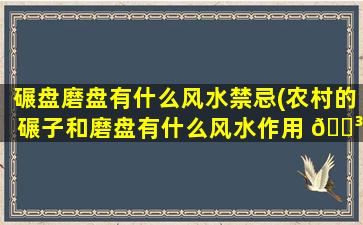 碾盘磨盘有什么风水禁忌(农村的碾子和磨盘有什么风水作用 🐳 )